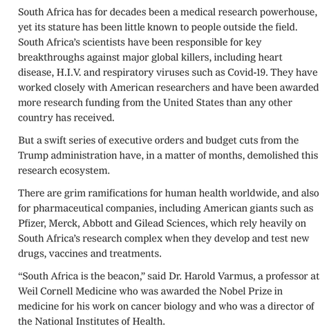 South Africa has for decades been a medical research powerhouse, yet its stature has been little known to people outside the field. South Africa’s scientists have been responsible for key breakthroughs against major global killers, including heart disease, H.I.V. and respiratory viruses such as Covid-19. They have worked closely with American researchers and have been awarded more research funding from the United States than any other country has received.

But a swift series of executive orders and budget cuts from the Trump administration have, in a matter of months, demolished this research ecosystem.

There are grim ramifications for human health worldwide, and also for pharmaceutical companies, including American giants such as Pfizer, Merck, Abbott and Gilead Sciences, which rely heavily on South Africa’s research complex when they develop and test new drugs, vaccines and treatments.

“South Africa is the beacon,” said Dr. Harold Varmus, a professor at Weil Cornell Medicine who was awarded the Nobel Prize in medicine for his work on cancer biology and who was a director of the National Institutes of Health.