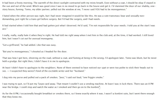 Tomo, my older partner, yelled out the window at me, “I never said YOU had to be monogamous.”

I hated when the other person was right, but I had never imagined it would be like this. He was a cute transmasc bear and sexually non-demanding, just right for a trans girl before surgery. But I’d had the surgery, and I had needs.

It had started when I told him that and had gotten just what I deserved. He’d said, “I’m not responsible for your needs. I told you at the start I was ace.”

I really, really, really hate it when they’re right. He had told me right away when I met him in the club and, at the time, it had worked. I still loved him, but I wasn’t cut out for asexual monogamy.

“Get a girlfriend,” he had added. Like that was easy.

“But you’re monogamous,” I shouted as I headed for the door.

That was how I got here, shivering on the road, without a coat, and fuming at being in the wrong. I’d apologize later. Tomo was blunt, but he never held a grudge. But right then, I didn’t have it in me to apologize.

At least I didn’t have to apologize to the neighbors. None of them seemed to have noticed our spat or were too polite to stick their heads out to see. — I suspected they weren’t fond of the excitable writer and her “husband.”

I dug into my purse and pulled out a pack of smokes. “Jeez,” I said out loud, “one friggin smoke.”