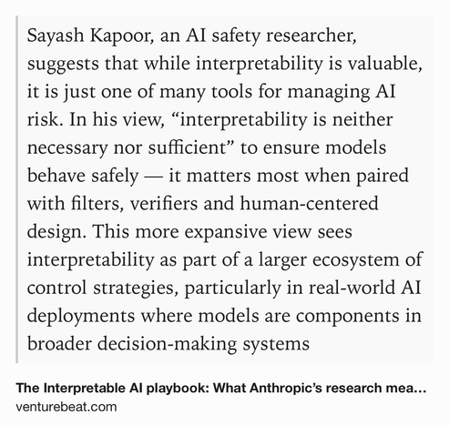 Text Shot: Sayash Kapoor, an AI safety researcher, suggests that while interpretability is valuable, it is just one of many tools for managing AI risk. In his view, “interpretability is neither necessary nor sufficient” to ensure models behave safely — it matters most when paired with filters, verifiers and human-centered design. This more expansive view sees interpretability as part of a larger ecosystem of control strategies, particularly in real-world AI deployments where models are components in broader decision-making systems