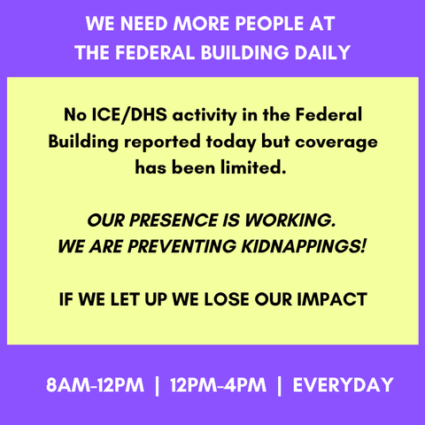 WE NEED MORE PEOPLE AT THE FEDERAL BUILDING DAILY
8AM-12PM | 12PM-4PM | EVERYDAY

No ICE/DHS activity in the Federal Building reported today but coverage has been limited. 

Our presence is working. 
We are preventing kidnappings! 

IF WE LET UP WE LOSE OUR IMPACT