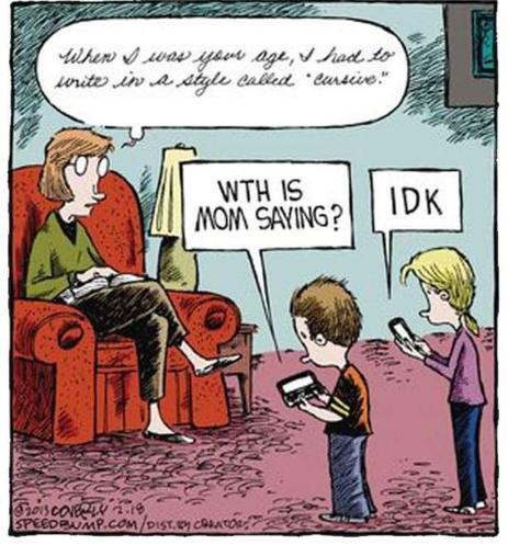 Comic with a woman sitting in a recliner. In front of her, two pre-teen children are staring at their cell phones. 

Mom's speech balloon is in cursive. She is saying, "When I was your age, I had to write in a style called 'cursive'."

One child says to the other, "W-T-H is Mom saying?"

The other child replies in texting abbreviation with "I-D-K."

[Credit: 18 Feb 2013 "Speed Bump" comic by Dave Coverly]