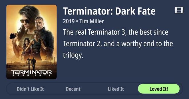 Movie poster for “Terminator: Dark Fate” (2019, directed by Tim Miller) displayed on a dark blue background. The poster features four main characters arranged in a dynamic composition against a golden, apocalyptic landscape. In the foreground, a woman with short blonde hair wearing sunglasses and dark clothing holds a weapon. Behind her stands an older man with gray hair and weathered features. Two other figures, including a younger woman, are positioned to the left. A metallic Terminator endoskeleton stands prominently in the lower portion. The title “TERMINATOR DARK FATE” appears in large white letters at the bottom of the poster. To the right of the poster, a review reads: “The real Terminator 3, the best since Terminator 2, and a worthy end to the trilogy.” Below the image are four rating buttons arranged horizontally: “Didn’t Like It” (gray), “Decent” (gray), “Liked It” (gray), and “Loved It!” (highlighted in bright green, indicating it was selected). A small film reel icon appears in the top right corner of the interface.