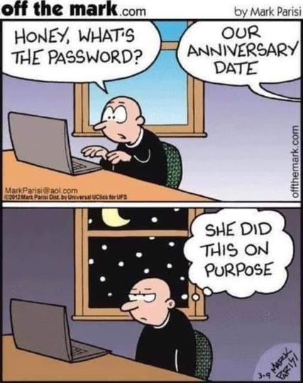 Two-panel comic. Top panel is a man staring at his laptop. It is daylight outside. He yells, "Honey, what's the password?"

From another room, she replies, "Our anniversary date."

In the bottom panel, it it nighttime. He is frowning and frustrated. He thinks to himself, "She did this on purpose."

Comic Credit:
"off the mark.com"
by Mark Parisi
MarkParisi@aol.com
2012 Mark Parisi Dist. by Universal UClick for UFS