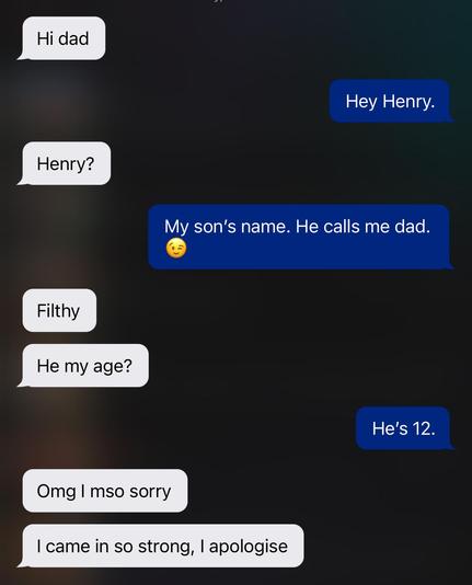 Hi dad
Hey Henry.
Henry?
My son's name. He calls me dad.
Filthy
He my age?
He's 12.
Omg I mso sorry
I came in so strong, I apologise