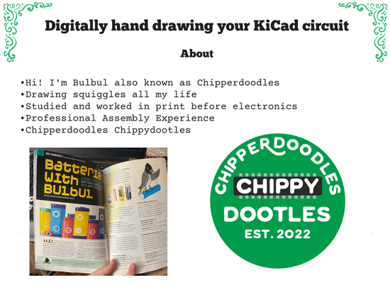 A presentation slide titled "Digitally hand drawing your KiCad circuit". Followed by a bulleted list reading:
  - Hi! I'm Bulbul also known as Chipperdoodles
 - Drawing squiggles all my life 
 - Studied and worked in print before electronics 
 - Professional Assembly Experience 
Then two pictures. The first the picture of a magazine spread reading "batteries with bulbul" and second, a green circular logo, Chipperdoodles Chippydootles.