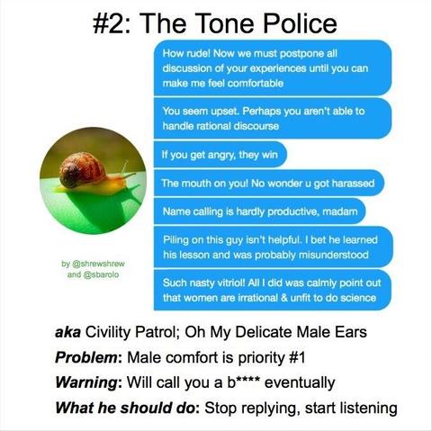 #2: The Tone Police
"How rude! Now we must postpone all discussion of your experience until you can make me comfortable"
"You seem upset. Perhaps you aren't able to handle rational discourse"
"If you get angrz, they win"
"The mouth of you! No wonder you got harrassed"
"Name calling is hardly productive,  madam"
"Piling on this guz isn't helpful. I bet he learned his lesson and was probably misunderstood"
"Such nasty vitriol! All I did was calmly point out that women are irrational and unfit to do science"

aka: Civility Patrol; Oh My Delicate Male Ears
Problem: Male Comfort is priority #1
Warning: will call you a b**** eventually
What he should do: Stop replying, start listening

by @shrewshrew and @sbarolo