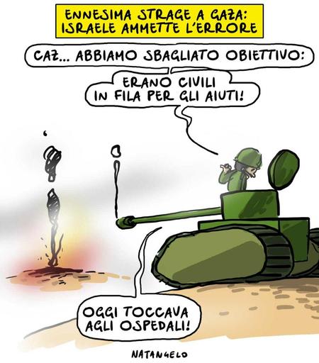 'Ennesima strage a Gaza: Israele ammette l'errore'.

Nel disegno, un uomo da un carrarmato osserva il luogo bombardato e commenta: "Caz... Abbiamo sbagliato obiettivo. Erano civili in fila per gli aiuti! Oggi toccava agli ospedali!"