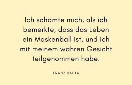Schwarzer Text auf hellerem Hintergrund:
"Ich schämte mich, als ich bemerkte,
dass das Leben ein Maskenball ist,
und ich mit meinem wahren Gesicht
teilgenommen habe.
Franz Kafka"