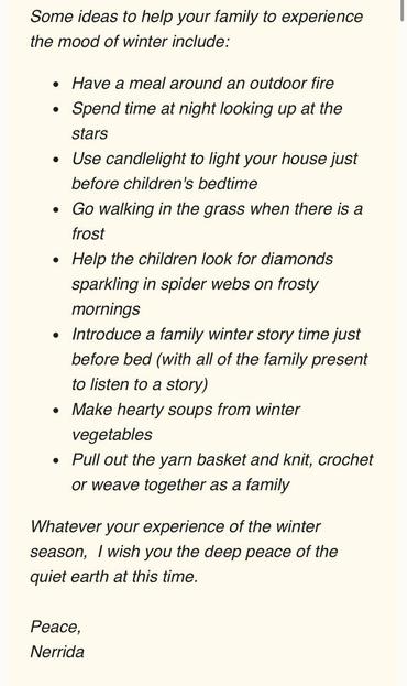 A screenshot from a newsletter reads: 

Some ideas to help your family to experience
the mood of winter include:
• Have a meal around an outdoor fire
• Spend time at night looking up at the
stars
• Use candlelight to light your house just
before children's bedtime
• Go walking in the grass when there is a
frost
• Help the children look for diamonds
sparkling in spider webs on frosty
mornings
• Introduce a family winter story time just
before bed (with all of the family present
to listen to a story)
• Make hearty soups from winter
vegetables
• Pull out the yarn basket and knit, crochet
or weave together as a family
Whatever your experience of the winter
season, I wish you the deep peace of the
quiet earth at this time.
Peace,
Nerrida
