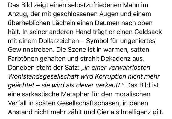 Das Bild zeigt einen selbstzufriedenen Mann im Anzug, der mit geschlossenen Augen und einem überheblichen Lächeln einen Daumen nach oben hält. In seiner anderen Hand trägt er einen Geldsack mit einem Dollarzeichen - Symbol für ungeniertes Gewinnstreben. Die Szene ist in warmen, satten Farbtönen gehalten und strahlt Dekadenz aus.
Daneben steht der Satz: „In einer verwahrlosten Wohlstandsgesellschaft wird Korruption nicht mehr geächtet - sie wird als clever verkauft." Das Bild ist eine sarkastische Metapher für den moralischen Verfall in späten Gesellschaftsphasen, in denen Anstand nicht mehr zählt und Gier als Intelligenz🖖