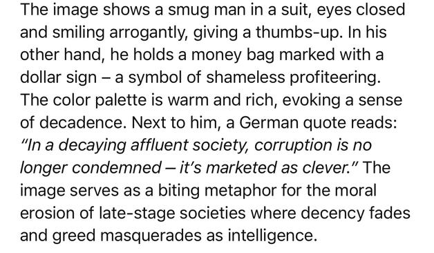 The image shows a smug man in a suit, eyes closed and smiling arrogantly, giving a thumbs-up. In his other hand, he holds a money bag marked with a dollar sign - a symbol of shameless profiteering.
The color palette is warm and rich, evoking a sense of decadence. Next to him, a German quote reads:
"In a decaying affluent society, corruption is no longer condemned - it's marketed as clever." The image serves as a biting metaphor for the moral erosion of late-stage societies where decency fades and greed masquerades as intelligence.🖖