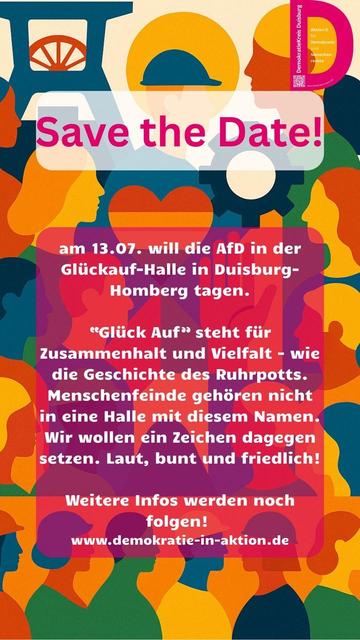DemokratieKreis Duisburg
Save the Date!

am 13.07. will die AfD in der Glückauf-Halle in Duisburg-Homberg tagen.

Glück Auf" steht für Zusammenhalt und Vielfalt - wie die Geschichte des Ruhrpotts. Menschenfeinde gehören nicht in eine Halle mit diesem Namen. Wir wollen ein Zeichen dagegen setzen. Laut, bunt und friedlich!
Weitere Infos werden noch folgen!

www.demokratie-in-aktion.de

Im Hintergrund bunte Umrisse von Menschen, oben ein Förderturm und mittig ein Herz