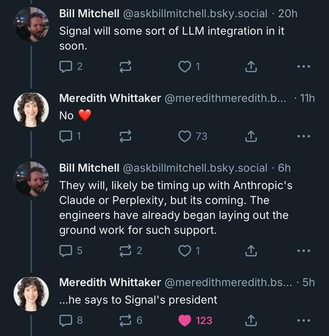 Screenshot of a conversation on Bluesky:

Bill Mitchell (@askbillmitchell.bsky.social · 20h):
“Signal will some sort of LLM integration in it soon.”

Meredith Whittaker (@meredithmeredith.bsky.social · 11h):
“No ❤️”

Bill Mitchell (@askbillmitchell.bsky.social · 6h):
“They will, likely be timing up with Anthropic's Claude or Perplexity, but its coming. The engineers have already began laying out the ground work for such support.”

Meredith Whittaker (@meredithmeredith.bsky.social · 5h):
“…he says to Signal's president”