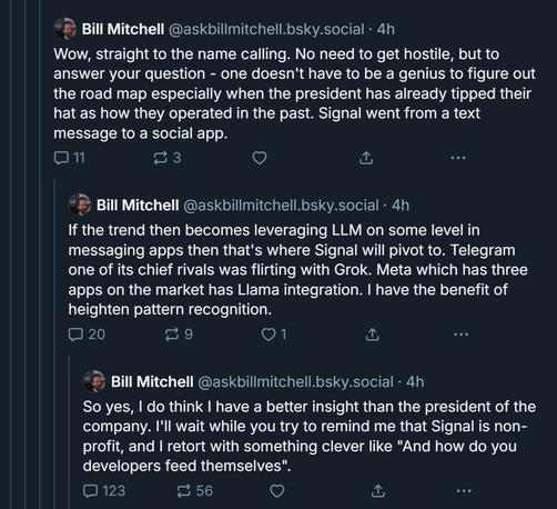 Continuation by Bill Mitchell:

Wow, straight to the name calling. No need to get hostile, but to answer your question - one doesn't have to be a genius to figure out the road map especially when the president has already tipped their hat as how they operated in the past. Signal went from a text message to a social app.

If the trend then becomes leveraging LLM on some level in messaging apps then that's where Signal will pivot to. Telegram one of its chief rivals was flirting with Grok. Meta which has three apps on the market has Llama integration. I have the benefit of heighten pattern recognition.

So yes, I do think I have a better insight than the president of the company. I'll wait while you try to remind me that Signal is non-profit, and I retort with something clever like "And how do you developers feed themselves".
