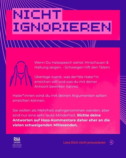 Wenn Du Hatespeech siehst: Hinschauen & Haltung zeigen. - Schweigen hift den Tätern.

Überlege zuerst, was der*die Hater*in erreichen will und was du mit deiner Antwort bewirken kannst. 

Hater*innen wirst du mit deinen Argumenten selten erreichen können.

Sie wollen als Mehrheit wahrgenommen werden, aber sind nur eine sehr laute Minderheit. Richte deine Antworten auf Hass-Kommentare daher eher an die vielen schweigenden Mitlesenden.