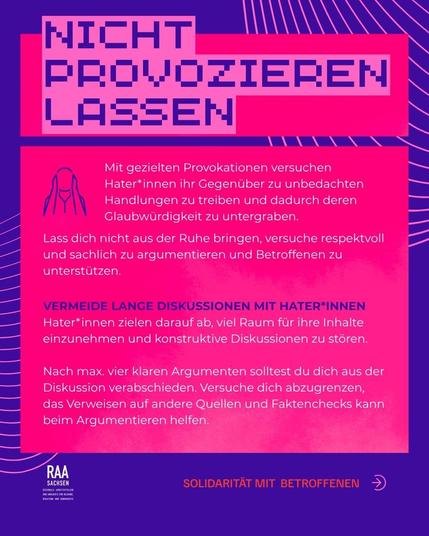 Mit gezielten Provokationen versuchen Hater*innen ihr Gegenüber zu unbedachten Handlungen zu treiben und dadurch deren Glaubwürdigkeit zu untergraben. 
Lass dich nicht aus der Ruhe bringen, versuche respektvoll und sachlich zu argumentieren und Betroffenen zu unterstützen. 
Vermeide lange Diskussionen mit Hater*innen
Hater*innen zielen darauf ab, viel Raum für ihre Inhalte einzunehmen und konstruktive Diskussionen zu stören. 

Nach max. vier klaren Argumenten solltest du dich aus der Diskussion verabschieden. Versuche dich abzugrenzen, das Verweisen auf andere Quellen und Faktenchecks kann beim Argumentieren helfen.