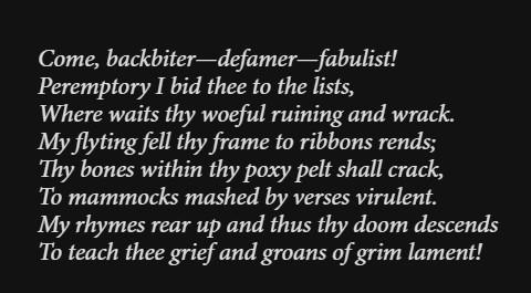 Come, backbiter—defamer—fabulist!
Peremptory I bid thee to the lists,
Where waits thy woeful ruining and wrack.
My flyting fell thy frame to ribbons rends;
Thy bones within thy poxy pelt shall crack,
To mammocks mashed by verses virulent.
My rhymes rear up and thus thy doom descends
To teach thee grief and groans of grim lament!