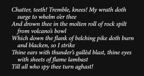 Chatter, teeth! Tremble, knees! My wrath doth surge to whelm o’er thee
And drown thee in the molten roll of rock spilt from volcano’s bowl
Which down the flank of belching pike doth burn and blacken, so I strike
Thine ears with thunder’s gallèd blast, thine eyes with sheets of flame lambast
Till all who spy thee turn aghast!