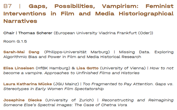Panel B7 | Gaps, Possibilities, Vampirism: Feminist Interventions in Film and Media Historiographical Narratives

Chair | Thomas Scherer (European University Viadrina Frankfurt (Oder))

Room G.1.5

sarah-Mai Dang (Philipps-Universitat Marburg) | Missing Data. Exploring Algorithmic Bias and Power in Film and Media Historical Research

Elisa Linseisen (HfBK Hamburg) & Lisa Gotto (University of Vienna) | How to not become a vampire. Approaches to Unfinished Films and Histories

Laura Katharina Miicke (JGU Mainz) | Too Fragmented to Pay Attention. Gaps vs. Stereotypes in Early Women Film Spectatorship

Josephine Diecke (University of Zzurich) | Reconstructing and Reimagining ‘Someone Else’s Spectral Images: The Case of Chetna Vora