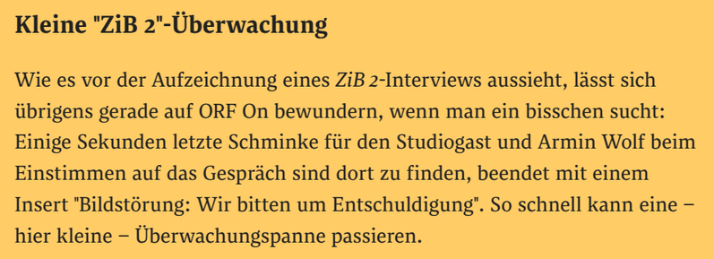 Kleine "ZiB 2"-Überwachung
Wie es vor der Aufzeichnung eines ZiB 2-Interviews aussieht, lässt sich übrigens gerade auf ORF On bewundern, wenn man ein bisschen sucht: Einige Sekunden letzte Schminke für den Studiogast und Armin Wolf beim Einstimmen auf das Gespräch sind dort zu finden, beendet mit einem Insert "Bildstörung: Wir bitten um Entschuldigung". So schnell kann eine – hier kleine – Überwachungspanne passieren.