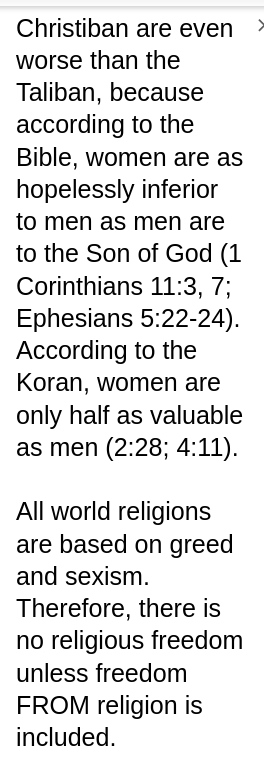My screenshot reads: Christiban are even worse than the Taliban, because according to the Bible, women are as hopelessly inferior to men as men are to the Son of God (1 Corinthians 11:3, 7; Ephesians 5:22-24). According to the Koran, women are only half as valuable as men (2:28; 4:11).

All world religions are based on greed and sexism. Therefore, there is no religious freedom unless freedom FROM religion is included.