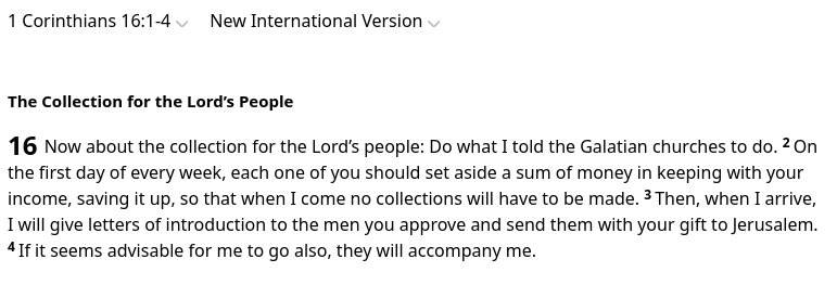 The screenshot reads:
"1 Corinthians 16:1-4
New International Version
The Collection for the Lord’s People

16 Now about the collection for the Lord’s people: Do what I told the Galatian churches to do. 2 On the first day of every week, each one of you should set aside a sum of money in keeping with your income, saving it up, so that when I come no collections will have to be made. 3 Then, when I arrive, I will give letters of introduction to the men you approve and send them with your gift to Jerusalem. 4 If it seems advisable for me to go also, they will accompany me."
Paul invented the convenient installment plan for donations to fictitious saints! He was a brilliant conman and a disgusting human being.
source: https://www.biblegateway.com/passage/?search=1%20Corinthians%2016%3A1-4&version=NIV