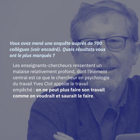 Vous avez mené une enquête auprès de 700 collègues (voir encadré). Quels résultats vous ont le plus marqués ?

Les enseignants-chercheurs ressentent un malaise relativement profond, dont l’élément central est ce que le chercheur en psychologie du travail Yves Clot appelle le travail empêché : on ne peut plus faire son travail comme on voudrait et saurait le faire. À l’Université, cela se traduit par des dizaines de collègues qui témoignent ne pas traiter comme ils le voudraient les étudiants, manquer de temps pour effectuer leurs recherches dans les règles de l’art…