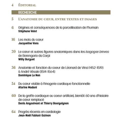 3Les Carnets d'histoire de la médecine
sommaire
4 Éditorial
RECHERCHE
5 L’anatomie du cœur, entre textes et images
6 Origines et conséquences de la parcellisation de l’humain
Stéphane Velut
16 Les mots du cœur
Jacqueline Vons
20 Le cœur et autres figures anatomiques dans les Isagogae breves
de Berengario da Carpi
Willy Burguet
36 Anatomie et fonction du coeur de Léonard de Vinci 1452-1519)
à André Vésale (1514-1564)
Dominique Le Nen
54 Du cœur visible à l’imagerie cardiaque fonctionnelle
Afarine Madani
60 De la greffe cardiaque au coeur artificiel, bientôt 60 ans d'histoire
de cœur remplacé
Denis Angoulvant et Thierry Bourguignon
64 Progrès récents en cardiologie
Jean-Noël Fabiani-Salmon
