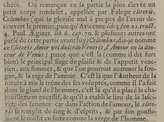 On remarque en sa partie la plus élevée un petit corps rondelet, appellé par Falope clitoris. Columbus (qui se glorifie mal à propos de l'avoir découvert le premier, puis qu’ Avicenne Paul. Aeginet. & plusieurs autres ont parlé de cette partie avant lui) Columbus, dis-je, nomme ce Clitoris Amor vel dulce do Veneris, l'amour ou la douceur de Venus  parce que c’est là (comme il dit fort bien) le principal siège du plaisir & de l'appétit venérien , aux femmes & que I'on pourrait nommer la fougue, & la rage de l'amour. C’est là que l'Auteur de la nature a mis le trône des ses voluptés, comme il I'a fait dans le gland de l'homme, c’est là qu’il a placé le chatouillement excessif, & qu'il a établi le lieu de la lasciveté des femmes: car dans l'action de l'amour, le clitoris se remplit de sang & d’esprits, & par son gonflement se roidit en suite comme la verge de ’homme.