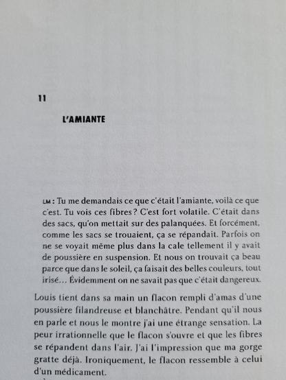Photo du début du chapitre 11 de mon prochain livre "Travailler, travailler encore" qui sort aux éditions Creaphis en août 2025.

Le texte du début du chapitre :
Louis : "Tu me demandais ce que c'était l'amiante, voilà ce que c'est. Tu vois ces fibres? C'est fort volatile. C'était dans des sacs, qu'on mettait sur des palanquées. Et forcément comme les sacs se trouaient, ça se répandait. Parfois on ne se voyait même plus dans la cale tellement il y avait de poussière en suspension. Et nous on trouvait ça beau parce que dans le soleil, ça faisait des belles couleurs, tout irisé... Evidemment on ne savait pas que c'était dangereux."
Louis tient dans sa main un flacon rempli d'amas d'une poussière filandreuse et blanchâtre. Pendant qu'il nous en parle et nous le montre j'ai une étrange sensation. La peur irrationnelle que le flacon s'ouvre et que les fibres se répandent dans l'air. J'ai l'impression que ma gorge gratte déjà. Ironiquement, le flacon ressemble à celui d'un médicament