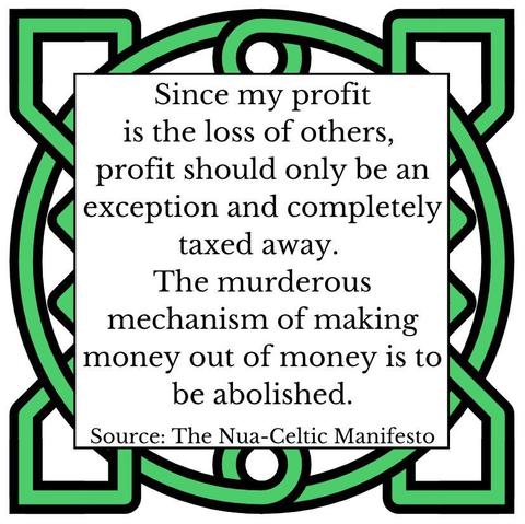 Since my profit is the loss of others, profit should only be an exception and completely taxed away. The murderous mechanism of making money out of money is to be abolished. Source: The Nua-Celtic Manifesto