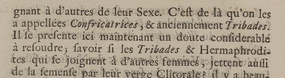 à d'autres de leur sexe. C'est de là qu'on les a appelées Confricatrices et  anciennement Tribades. Il se présente ici maintenant un doute considérable à résoudre ; savoir si les tribades et Hermaphrodites qui se joignent à d'autres femmes jettent aussi de la semence par leur verge clitorale.
