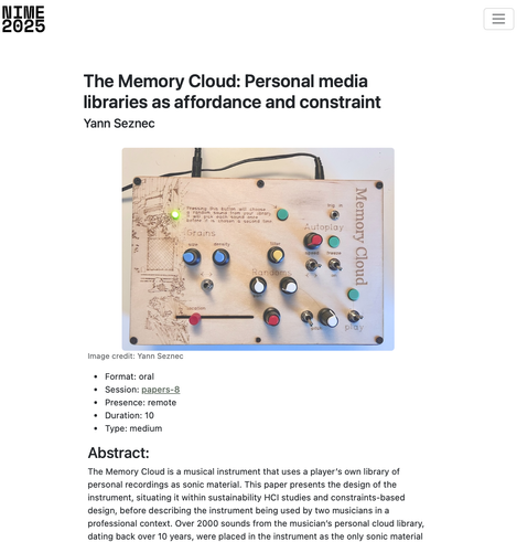 Screenshot from the NIME 2025 website showing details of my session and a picture of the Memory Cloud instrument, featuring a user etched wood panel with a number of knobs. Title of the session is The Memory Cloud: Personal media libraries as affordance and constraint Abstract: The Memory Cloud is a musical instrument that uses a player’s own library of personal recordings as sonic material. This paper presents the design of the instrument, situating it within sustainability HCI studies and constraints-based design, before describing the instrument being used by two musicians in a professional context. Over 2000 sounds from the musician’s personal cloud library, dating back over 10 years, were placed in the instrument as the only sonic material... (the screenshot does not show the full abstract)