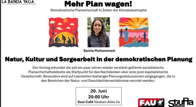 am 20.Juni um 20h im Susi Cafe in der Vauban-Allee 2a 
La Banda Vaga, StudienRat Freiburg und die FAU Freiburg laden zur Vortragsreihe: Mehr Plan wagen! Demokratische Planwirtschaft in Zeiten der Klimakatastrophe. 
Die Klimakrise ist allgegenwärtig. Weder der Staat noch der freie Markt sind im Stande, der Klimakatastrophe etwas entgegenzusetzen. Wir vertreten die Ansicht, dass eine demokratische Planwirtschaft gerade jetzt notwendig ist. Nur so können wir unsere Ressourcen, Arbeit und Sorge vernünftig und verausgaben. Wir haben Referent_innen eingeladen, welche die Konturen einer klimafreundlichen, demokratisch geplanten Gesellschaft skizzieren. 
Weiter geht es mit Samia Mohammed zu Natur, Kultur & Sorgearbeit in der demokratischen Planung 
 In der Bildmitte eine Portraitaufnahme von Samia Mohammed

weiteres: https://freiburg.fau.org/2025/05/12/veranstaltungsreihe-demokratische-planwirtschaft-in-zeiten-der-klimakatastrophe/ 
https://labandavaga.org/?page_id=102