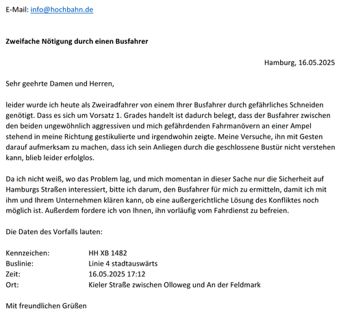 E-Mail: info@hochbahn.de
Zweifache Nötigung durch einen Busfahrer
Hamburg, 16.05.2025

Sehr geehrte Damen und Herren,

leider wurde ich heute als Zweiradfahrer von einem Ihrer Busfahrer durch gefährliches Schneiden genötigt. Dass es sich um Vorsatz 1. Grades handelt ist dadurch belegt, dass der Busfahrer zwischen
den beiden ungewöhnlich aggressiven und mich gefährdenden Fahrmanövern an einer Ampel stehend in meine Richtung  gestikulierte und irgendwohin zeigte. Meine Versuche, ihn mit Gesten darauf aufmerksam zu machen, dass ich sein Anliegen durch die geschlossene Bustür nicht verstehen kann, blieb leider erfolglos.

Da ich nicht weiß, wo das Problem lag, und mich momentan in dieser Sache nur die Sicherheit auf Hamburgs Straßen interessiert, bitte ich darum, den Busfahrer für mich zu ermitteln, damit ich mit
ihm und Ihrem Unternehmen klären kann, ob eine außergerichtliche Lösung des Konfliktes noch möglich ist. Außerdem fordere ich von Ihnen, ihn vorläufig vom Fahrdienst zu befreien.

Die Daten des Vorfalls lauten:
Kennzeichen: HH XB 1482
Buslinie: Linie 4 stadtauswärts
Zeit: 16.05.2025 17:12
Ort: Kieler Straße zwischen Olloweg und An der Feldmark

Mit freundlichen Grüßen