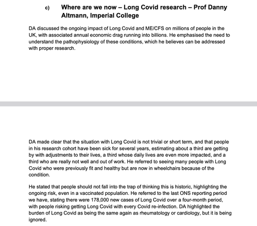 [excerpt from APPG minutes available at the link in post)

c)  Where are we now — Long Covid research — Prof Danny Altmann, Imperial College

DA discussed the ongoing impact of Long Covid and ME/CFS on millions of people in the UK, with associated annual economic drag running into billions. He emphasised the need to understand the pathophysiology of these conditions, which he believes can be addressed with proper research. 

DA made clear that the situation with Long Covid is not trivial or short term, and that people in his research cohort have been sick for several years, estimating about a third are getting by with adjustments to their lives, a third whose daily lives are even more impacted, and a third who are really not well and out of work. He referred to seeing many people with Long Covid who were previously fit and healthy but are now in wheelchairs because of the condition. 

He stated that people should not fall into the trap of thinking this is historic, highlighting the ongoing risk, even in a vaccinated population. He referred to the last ONS reporting period we have, stating there were 178,000 new cases of Long Covid over a four-month period, with people risking getting Long Covid with every Covid re-infection. DA highlighted the burden of Long Covid as being the same again as rheumatology or cardiology, but it is being ignored.