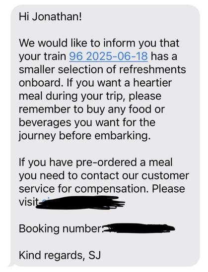 Hi Jonathan!
We would like to inform you that
your train 96 2025-06-18 has a
smaller selection of refreshments
onboard. If you want a heartier
meal during your trip, please
remember to buy any food or
beverages you want for the
journey before embarking.
If you have pre-ordered a meal
you need to contact our customer
service for compensation. Please
visit-
Booking number.=
Kind regards, SJ
