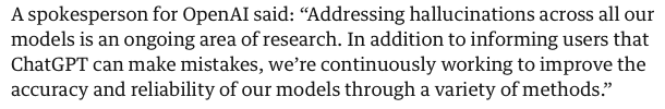 Quote from the linked article: 'A spokesperson for OpenAl said: “Addressing hallucinations across all our models is an ongoing area of research. In addition to informing users that ChatGPT can make mistakes, we’re continuously working to improve the accuracy and reliability of our models through a variety of methods” '