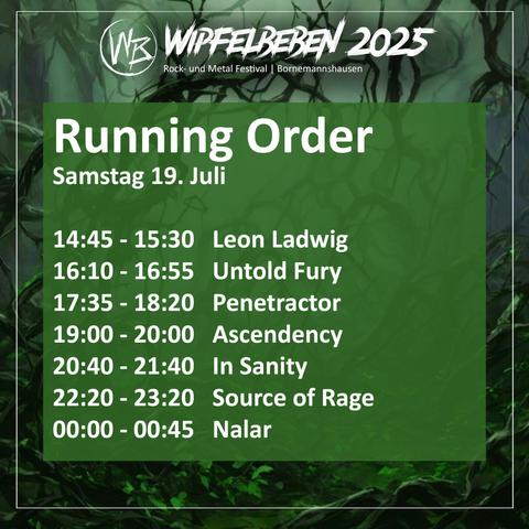 Wipfelbeben running order for Saturday, July 19 2025:

14:45–15:30: Leon Ladwig,
16:10–16:55: Untold Fury,
17:35–18:20: Penetractor,
19:00–20:00: Ascendency,
20:40–21:40: In Sanity,
22:20–23:20: Source of Rage,
00:00–00:45: Nalar