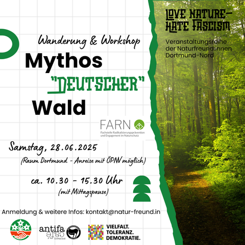 Der Wald ist ein ideologisch aufgeladenes Motiv, welches in der extremen Rechten immer wieder genutzt wurde und wird, um eine vermeintliche Verbundenheit zwischen "Volksgemeinschaft" und "deutscher Landschaft" herzustellen. Der Workshop findet von und mit FARN - der Fachstelle für Radikalisierungsprävention im Naturschutz und den Naturfreund:innen Dortmund-Nord statt.

Hinweis: Der Workshop findet im Raum Dortmund statt und ist per ÖPNV erreichbar. Er richtet sich in erster Linie an Erwachsene. Es wird eine Mittagspause geben und es sind keine besonderen Vorerfahrungen/ Fitnesslevel nötig. Der Weg durch den Wald ist ggf. nicht Kinderwagen/ Rolli geeignet. 

Der Workshop findet in Kooperation mit dem Antifacafé Dortmund statt. Mit freundlicher Unterstützung der Koordinierungsstelle für Vielfalt, Toleranz und Demokratie.

Wir bitten um eine Anmeldung per Mail: kontakt@natur-freund.in
Weitere Infos bekommt ihr nach der Anmeldung!