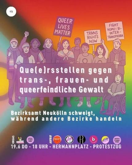 💥Announcement! Thursday 19.06.2025💥

🏳️‍⚧️ Que(e)rs stand up against transphobic, misogynistic & queerphobic violence 🏳️‍🌈

Thursday, 19.06.2025 | 6 p.m. | Hermannplatz 10967 Berlin

Arrival: U7, U8, bus M29, M41, 171, 194 Hermannplatz

📣 Call to action: https://asanb.noblogs.org/?p=11929 - @queermany.berlin

#b1906 #queerstellen

🗺 Expected Route:

Hermannplatz - Hermannplatz - Karl-Marx-Str. - Reuterstr. - Reuterstr. / Sonnenallee - Sonnenallee - Kottbusser Damm - Weserstr. - Nansenstr. - Nansenstr. / Pflügerstr. - Pflügerstr. - Pannierstr. - Pannierstr. / Weserstr. - Pannierstr. - Sonnenallee - Erkstr. - Rathausbrunnen vor dem Bezirksamt Neukölln - Karl-Marx-Str. - Flughafenstr. - Fontanestr. - Schillerpromenade 1 - Schillerpromenade - Herrfurthplatz - Herrfurthstr. - Werbellinstr. - Karl-Marx-Str. - Hermannplatz

Que(e)rsstellen against transphobic, misogynistic & queerphobic violence – Neukölln district office remains silent while other districts take action.