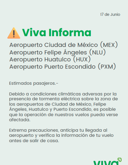 17 de Junio

Viva Informa

MEX
NLU
HUX PXM

Estimados pasajeros-
Debido a condiiones climaticas adversas por la presencia de tormenta electrica sobre la zona los aeropuertos de Ciudad de Mexico, Feliipe Angeles, Hutatulco y Puerto Escondido, es posible que la operacion de neustros vuelos pueda verse afectada.

Extrema precauciones, anticipa tu llegar