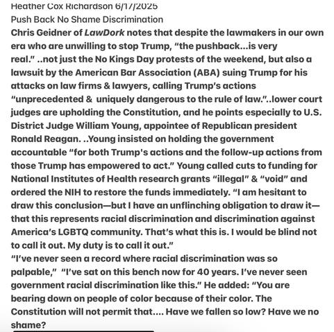 Heather Cox Richardson 6/17/2025
Push Back No Shame Discrimination

Chris Geidner of LawDork notes that despite the lawmakers in our own era who are unwilling to stop Trump, “the pushback...is very
real.” ..not just the No Kings Day protests of the weekend, but also a lawsuit by the American Bar Association (ABA) suing Trump for his attacks on law firms & lawyers, calling T’s actions “unprecedented & uniquely dangerous to the rule of law."..lower court judges are upholding the Constitution, & he points especially to U.S. District Judge William Young, appointee of president Ronald Reagan. ..Young insisted on holding the government accountable “for both Trump's actions and the follow-up actions from those Trump has empowered to act.” Young called cuts to funding for National Institutes of Health research grants “illegal” & “void” and ordered the NIH to restore the funds immediately. I am hesitant to draw this conclusion—but | have an unflinching obligation to draw it— that this represents racial discrimination and discrimination against America’s LGBTQ community. That's what this is. | would be blind not to call it out. My duty is to call it out.”

“I've never seen a record where racial discrimination was so palpable,” “I've sat on this bench now for 40 years. I've never seen government racial discrimination like this.” He added: “You are bearing down on people of color because of their color. The Constitution will not permit that.... Have we fallen so low? Have we no shame?