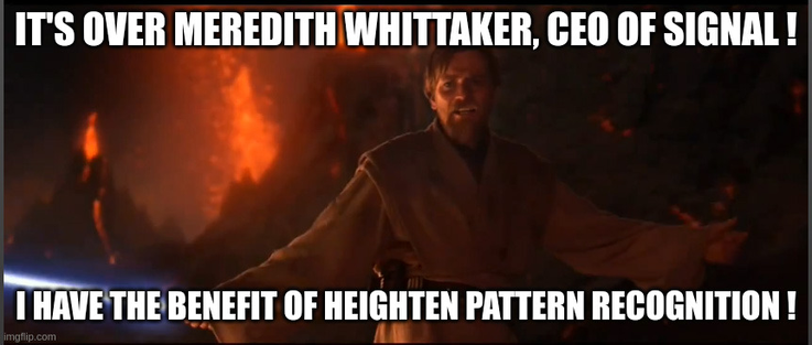 The "It's over Anakin/high ground" meme, but Obi-Wan, holding a lightsaber with exploding volcanoes around him, says :
"It's over Meredith Whittaker, CEO of Signal ! I have the benefit of heighten pattern recognition !"