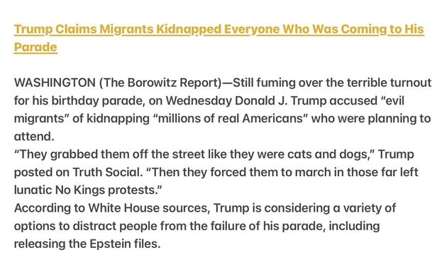 Borowitz Report Satire

Trump Claims Migrants Kidnapped Everyone Who Was Coming to His Parade

WASHINGTON (The Borowitz Report)—Still fuming over the terrible turnout for his birthday parade, on Wednesday Donald J. Trump accused “evil migrants” of kidnapping “millions of real Americans” who were planning to attend.

“"They grabbed them off the street like they were cats and dogs,” Trump posted on Truth Social. “Then they forced them to march in those far left lunatic No Kings protests.”

According to White House sources, Trump is considering a variety of options to distract people from the failure of his parade, including releasing the Epstein files.