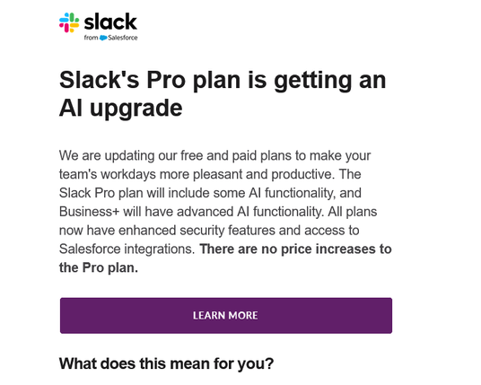 Screenshot of an email from Slack

 Slack's Pro plan is getting an Al upgrade 

We are updating our free and paid plans to make your team's workdays more pleasant and productive. The Slack Pro plan will include some Al functionality, and Business+ will have advanced Al functionality. All plans now have enhanced security features and access to Salesforce integrations. There are no price increases to the Pro plan. What does this mean for you?