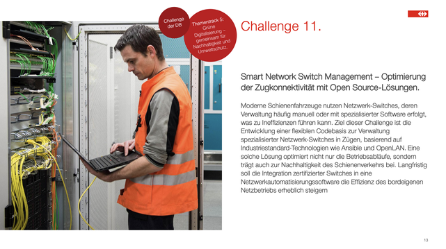 Smart Network Switch Management – Optimierung
der Zugkonnektivität mit Open Source-Lösungen.
Moderne Schienenfahrzeuge nutzen Netzwerk-Switches, deren
Verwaltung häufig manuell oder mit spezialisierter Software erfolgt,
was zu Ineffizienzen führen kann. Ziel dieser Challenge ist die
Entwicklung einer flexiblen Codebasis zur Verwaltung
spezialisierter Netzwerk-Switches in Zügen, basierend auf
Industriestandard-Technologien wie Ansible und OpenLAN. Eine
solche Lösung optimiert nicht nur die Betriebsabläufe, sondern
trägt auch zur Nachhaltigkeit des Schienenverkehrs bei. Langfristig
soll die Integration zertifizierter Switches in eine
Netzwerkautomatisierungssoftware die Effizienz des bordeigenen
Netzbetriebs erheblich steigern