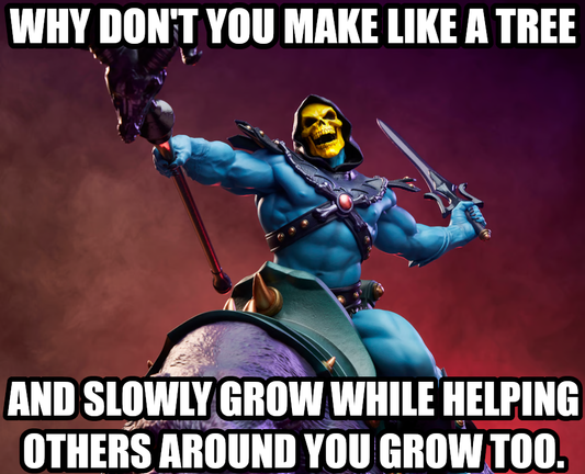 Why don't you make like a tree and slowly grow while helping others around you grow too.