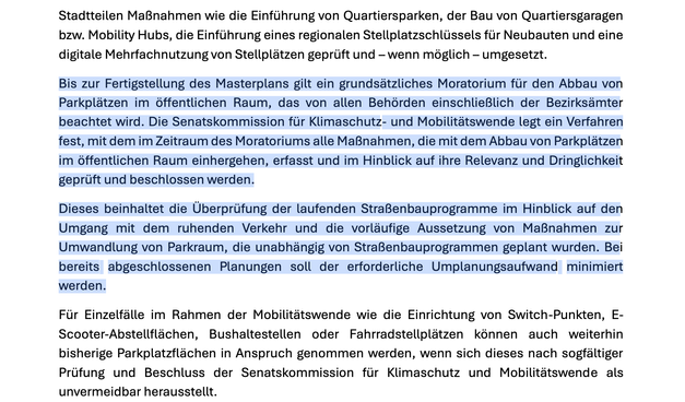 Bis zur Fertigstellung des Masterplans gilt ein grundsätzliches Moratorium für den Abbau von
Parkplätzen im öffentlichen Raum, das von allen Behörden einschließlich der Bezirksämter
beachtet wird. Die Senatskommission für Klimaschutz- und Mobilitätswende legt ein Verfahren
fest, mit dem im Zeitraum des Moratoriums alle Maßnahmen, die mit dem Abbau von Parkplätzen
im öffentlichen Raum einhergehen, erfasst und im Hinblick auf ihre Relevanz und Dringlichkeit
geprüft und beschlossen werden.
Dieses beinhaltet die Überprüfung der laufenden Straßenbauprogramme im Hinblick auf den
Umgang mit dem ruhenden Verkehr und die vorläufige Aussetzung von Maßnahmen zur
Umwandlung von Parkraum, die unabhängig von Straßenbauprogrammen geplant wurden. Bei
bereits abgeschlossenen Planungen soll der erforderliche Umplanungsaufwand minimiert
werden.
Für Einzelfälle im Rahmen der Mobilitätswende wie die Einrichtung von Switch-Punkten, E-
Scooter-Abstellflächen, Bushaltestellen oder Fahrradstellplätzen können auch weiterhin
bisherige Parkplatzflächen in Anspruch genommen werden, wenn sich dieses nach sogfältiger
Prüfung und Beschluss der Senatskommission für Klimaschutz und Mobilitätswende als
unvermeidbar herausstellt.