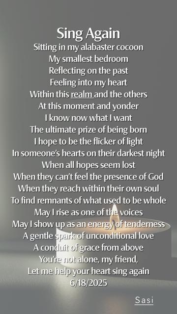 Sing Again
Sitting in my alabaster cocoon
My smallest bedroom
Reflecting on the past
Feeling into my heart
Within this realm and the others
At this moment and yonder
I know now what I want
The ultimate prize of being born
I hope to be the flicker of light
In someone’s hearts on their darkest night
When all hopes seem lost
When they can’t feel the presence of God
When they reach within their own soul
To find remnants of what used to be whole
May I rise as one of the voices
May I show up as an energy of tenderness
A gentle spark of unconditional love
A conduit of grace from above
You’re not alone, my friend,
Let me help your heart sing again
6/18/2025